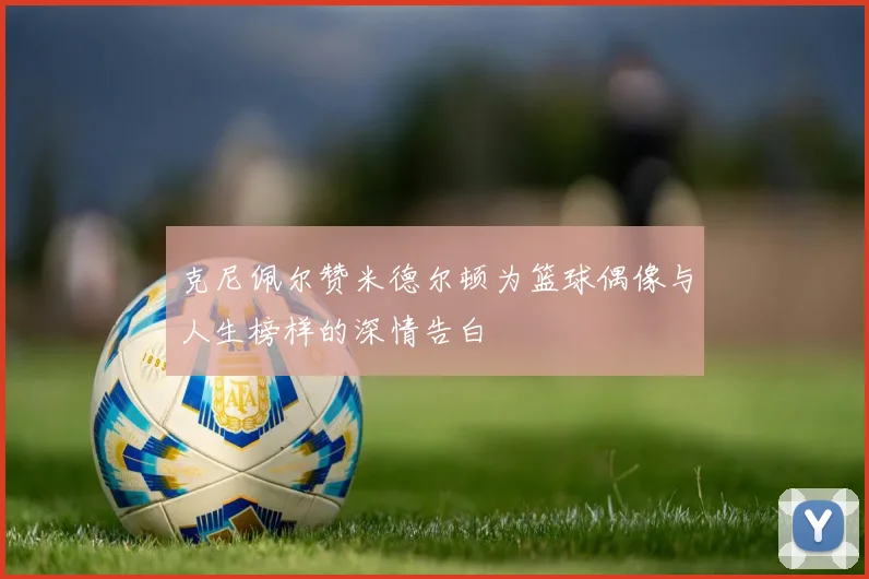 克尼佩尔赞米德尔顿为篮球偶像与人生榜样的深情告白