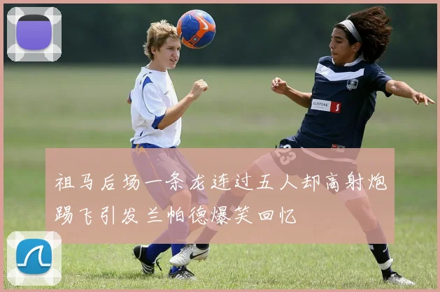 祖马后场一条龙连过五人却高射炮踢飞引发兰帕德爆笑回忆