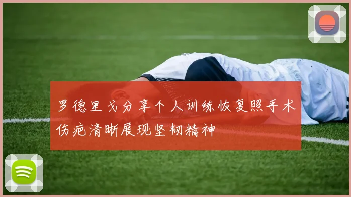 罗德里戈分享个人训练恢复照手术伤疤清晰展现坚韧精神