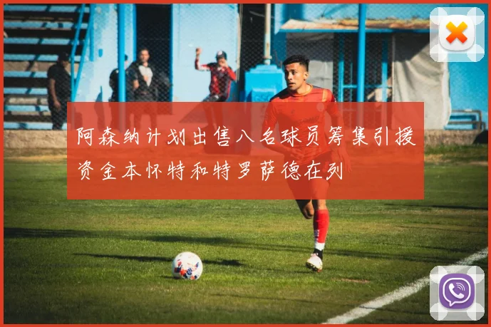 阿森纳计划出售八名球员筹集引援资金本怀特和特罗萨德在列