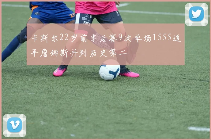 卡斯尔22岁前季后赛9次单场1555追平詹姆斯并列历史第二