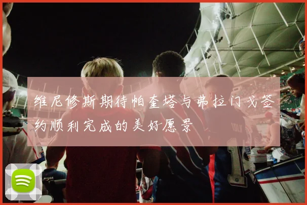 维尼修斯期待帕奎塔与弗拉门戈签约顺利完成的美好愿景