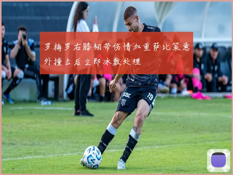 罗梅罗右膝韧带伤情加重萨比策意外撞击后立即冰敷处理