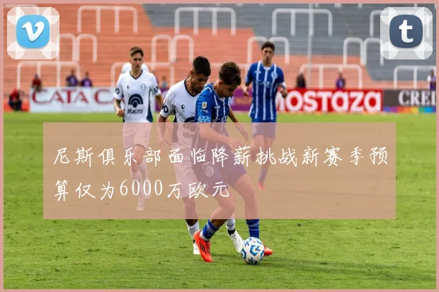 尼斯俱乐部面临降薪挑战新赛季预算仅为6000万欧元