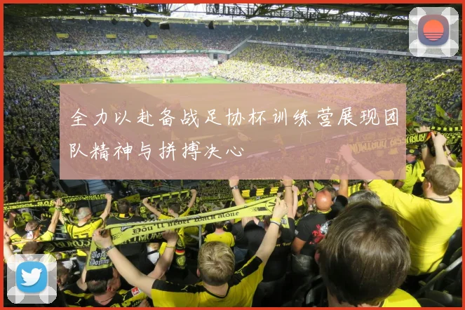 全力以赴备战足协杯训练营展现团队精神与拼搏决心
