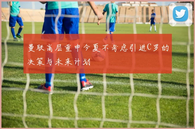 曼联高层重申今夏不考虑引进C罗的决策与未来计划